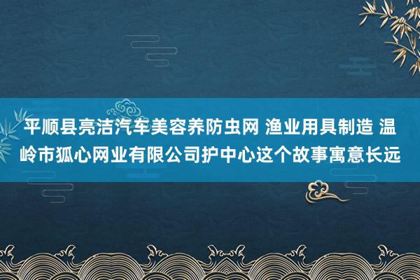 平顺县亮洁汽车美容养防虫网 渔业用具制造 温岭市狐心网业有限公司护中心这个故事寓意长远